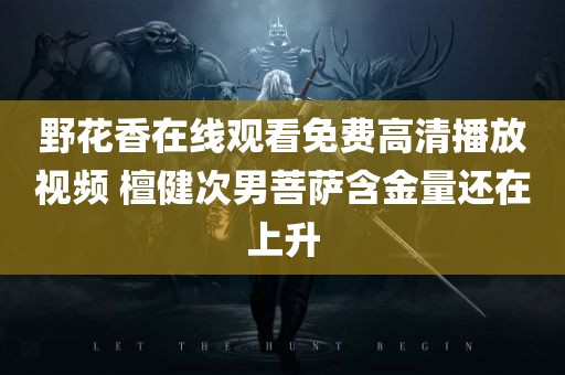 野花香在线观看免费高清播放视频 檀健次男菩萨含金量还在上升