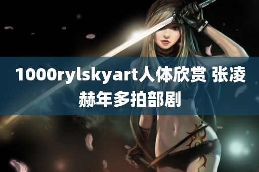 1000rylskyart人体欣赏 张凌赫年多拍部剧