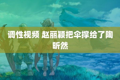 调性视频 赵丽颖把伞撑给了陶昕然