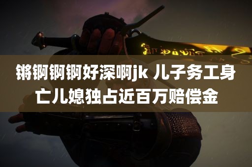 锵锕锕锕好深啊jk 儿子务工身亡儿媳独占近百万赔偿金