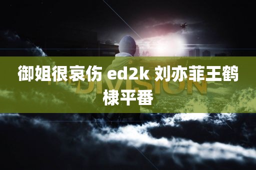 御姐很哀伤 ed2k 刘亦菲王鹤棣平番