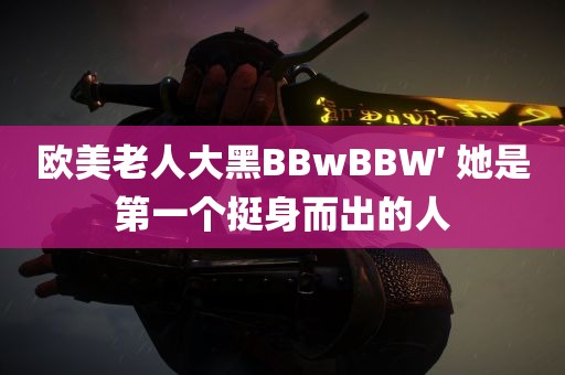 欧美老人大黑BBwBBW′ 她是第一个挺身而出的人