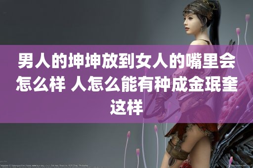 男人的坤坤放到女人的嘴里会怎么样 人怎么能有种成金珉奎这样