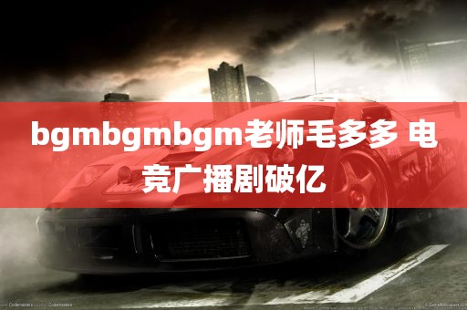 bgmbgmbgm老师毛多多 电竞广播剧破亿