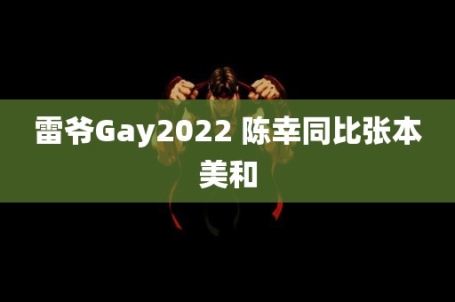 雷爷Gay2022 陈幸同比张本美和