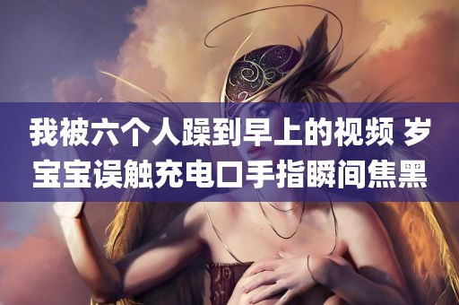 我被六个人躁到早上的视频 岁宝宝误触充电口手指瞬间焦黑