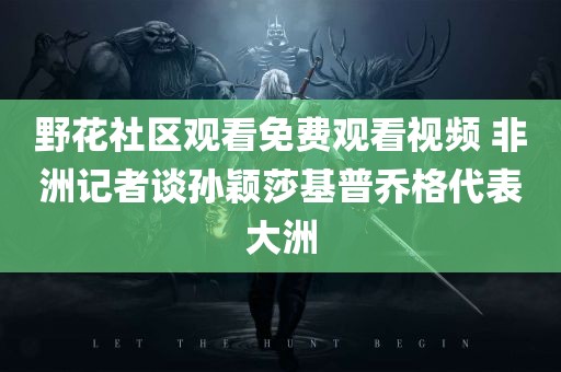 野花社区观看免费观看视频 非洲记者谈孙颖莎基普乔格代表大洲