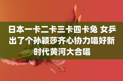 日本一卡二卡三卡四卡兔 女乒出了个孙颖莎齐心协力唱好新时代黄河大合唱