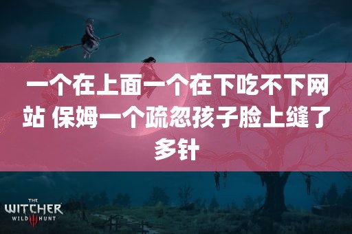 一个在上面一个在下吃不下网站 保姆一个疏忽孩子脸上缝了多针