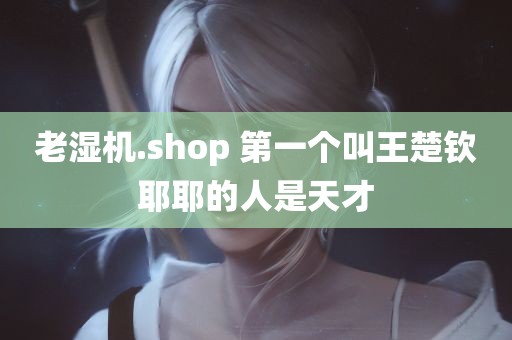 老湿机.shop 第一个叫王楚钦耶耶的人是天才