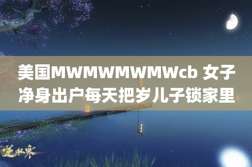 美国MWMWMWMWcb 女子净身出户每天把岁儿子锁家里