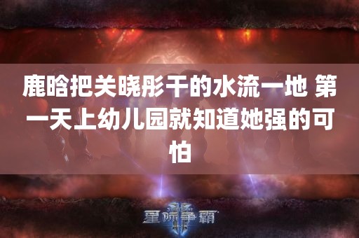 鹿晗把关晓彤干的水流一地 第一天上幼儿园就知道她强的可怕