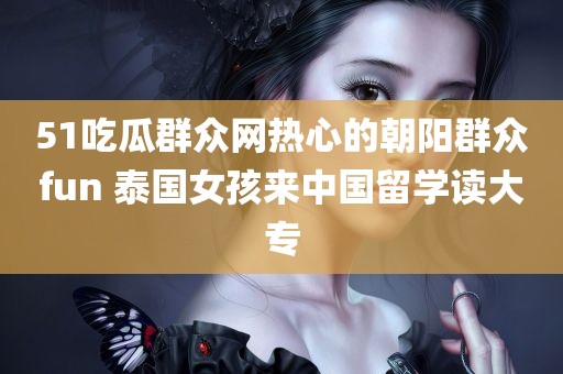 51吃瓜群众网热心的朝阳群众fun 泰国女孩来中国留学读大专