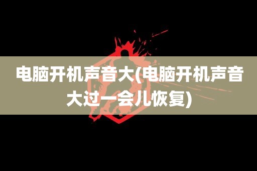 电脑开机声音大(电脑开机声音大过一会儿恢复)