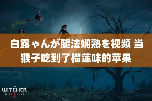 白露ゃんが腿法娴熟を视频 当猴子吃到了榴莲味的苹果