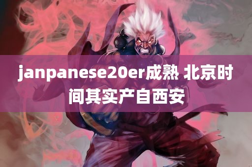 janpanese20er成熟 北京时间其实产自西安