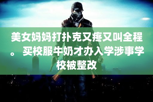 美女妈妈打扑克又疼又叫全程。 买校服牛奶才办入学涉事学校被整改