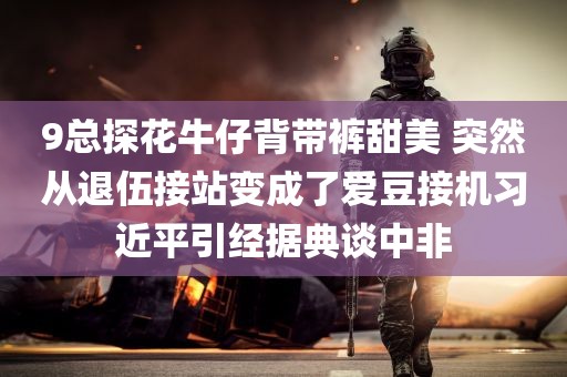 9总探花牛仔背带裤甜美 突然从退伍接站变成了爱豆接机习近平引经据典谈中非