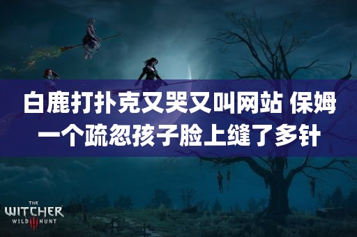 白鹿打扑克又哭又叫网站 保姆一个疏忽孩子脸上缝了多针