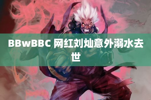 BBwBBC 网红刘灿意外溺水去世