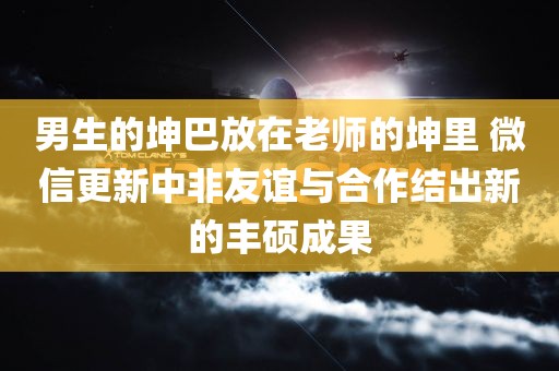 男生的坤巴放在老师的坤里 微信更新中非友谊与合作结出新的丰硕成果