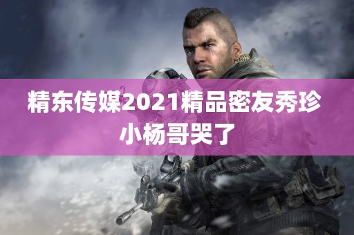 精东传媒2021精品密友秀珍 小杨哥哭了