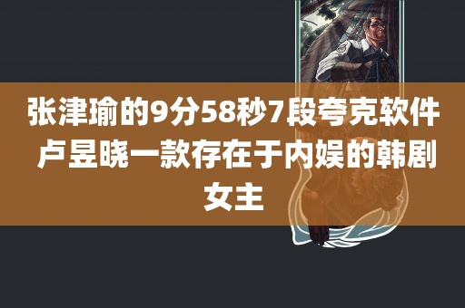 张津瑜的9分58秒7段夸克软件 卢昱晓一款存在于内娱的韩剧女主