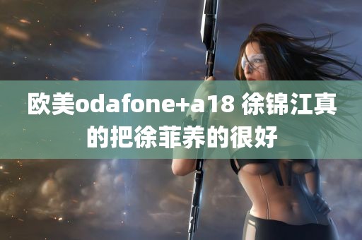 欧美odafone+a18 徐锦江真的把徐菲养的很好