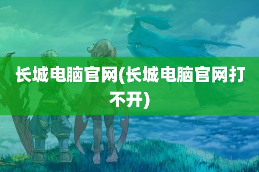 长城电脑官网(长城电脑官网打不开)