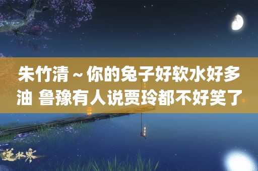 朱竹清～你的兔子好软水好多油 鲁豫有人说贾玲都不好笑了