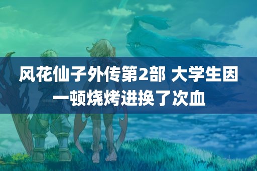 风花仙子外传第2部 大学生因一顿烧烤进换了次血