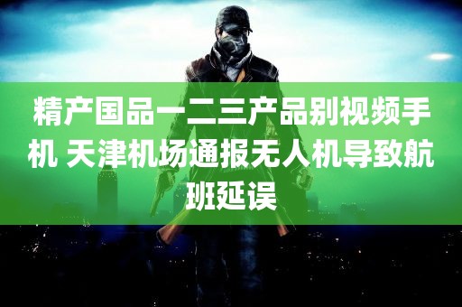 精产国品一二三产品别视频手机 天津机场通报无人机导致航班延误