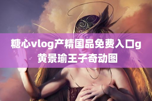 糖心vlog产精国品免费入口g 黄景瑜王子奇动图