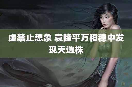 虚禁止想象 袁隆平万稻穗中发现天选株