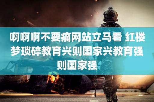 啊啊啊不要痛网站立马看 红楼梦琐碎教育兴则国家兴教育强则国家强