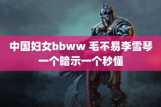 中国妇女bbww 毛不易李雪琴一个暗示一个秒懂