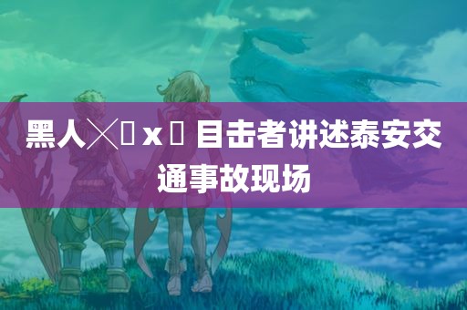 黑人╳乂ⅹ乂 目击者讲述泰安交通事故现场