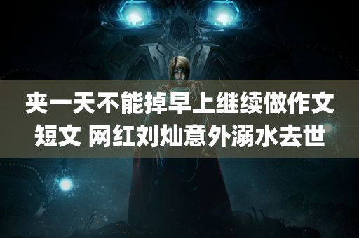 夹一天不能掉早上继续做作文短文 网红刘灿意外溺水去世