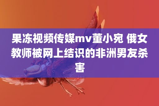 果冻视频传媒mv董小宛 俄女教师被网上结识的非洲男友杀害