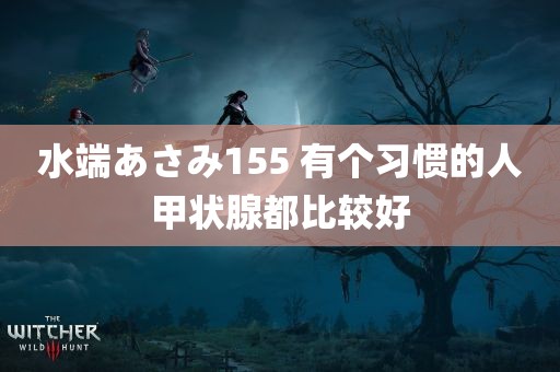 水端あさみ155 有个习惯的人甲状腺都比较好