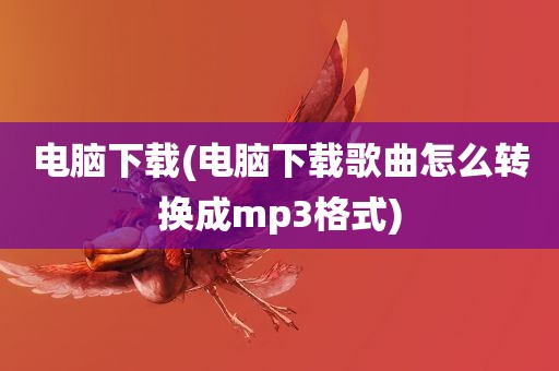 电脑下载(电脑下载歌曲怎么转换成mp3格式)