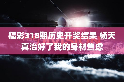 福彩318期历史开奖结果 杨天真治好了我的身材焦虑