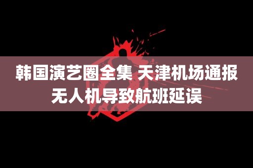 韩国演艺圈全集 天津机场通报无人机导致航班延误