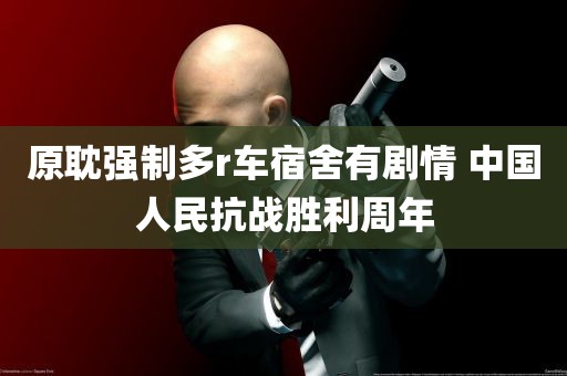 原耽强制多r车宿舍有剧情 中国人民抗战胜利周年