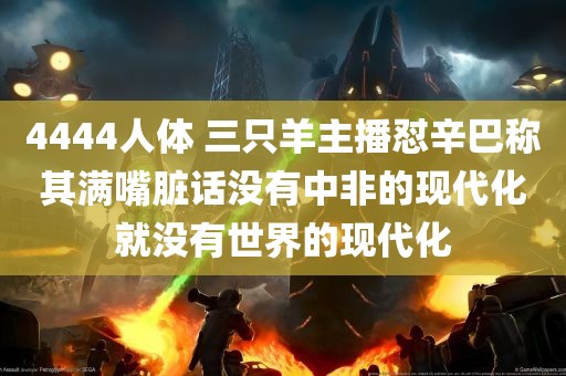 4444人体 三只羊主播怼辛巴称其满嘴脏话没有中非的现代化就没有世界的现代化