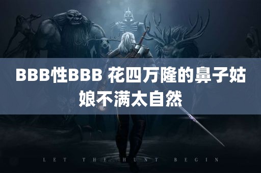 BBB性BBB 花四万隆的鼻子姑娘不满太自然