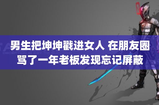 男生把坤坤戳进女人 在朋友圈骂了一年老板发现忘记屏蔽