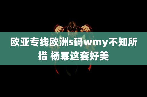 欧亚专线欧洲s码wmy不知所措 杨幂这套好美