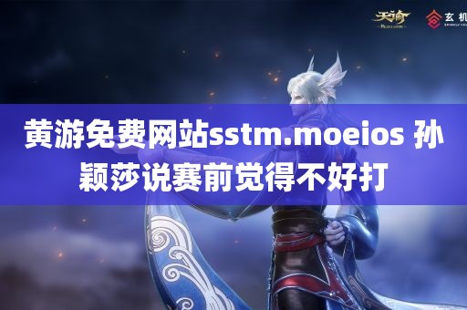 黄游免费网站sstm.moeios 孙颖莎说赛前觉得不好打