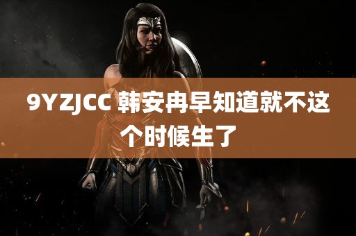 9YZJCC 韩安冉早知道就不这个时候生了